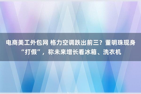 电商美工外包网 格力空调跌出前三？董明珠现身“打假”，称未来增长看冰箱、洗衣机