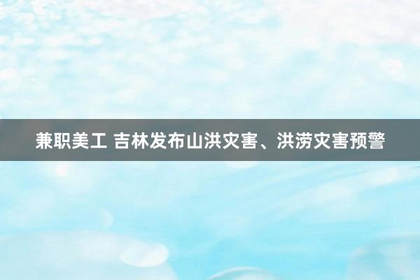 兼职美工 吉林发布山洪灾害、洪涝灾害预警