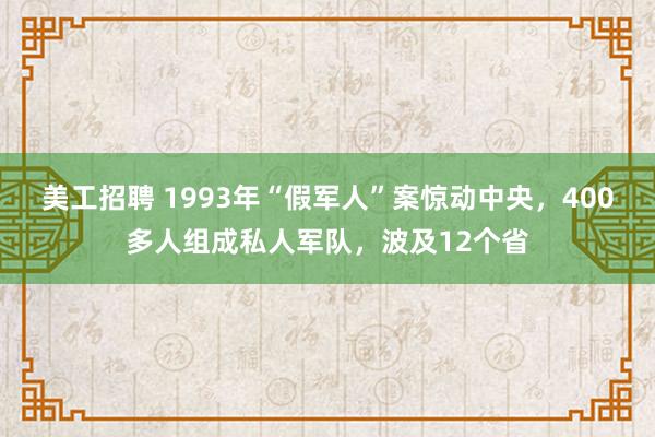 美工招聘 1993年“假军人”案惊动中央，400多人组成私人军队，波及12个省