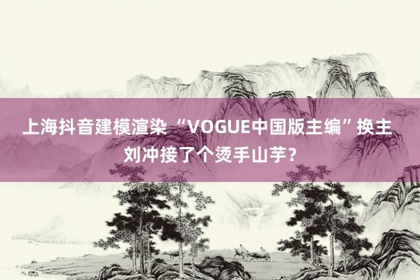 上海抖音建模渲染 “VOGUE中国版主编”换主 刘冲接了个烫手山芋？