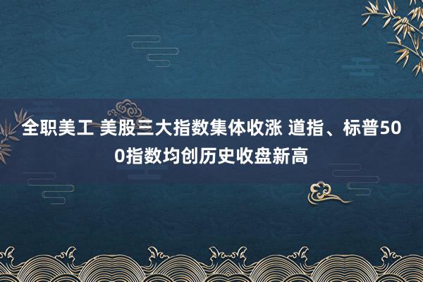 全职美工 美股三大指数集体收涨 道指、标普500指数均创历史收盘新高