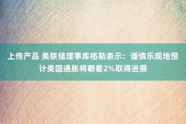 上传产品 美联储理事库格勒表示：谨慎乐观地预计美国通胀将朝着2%取得进展