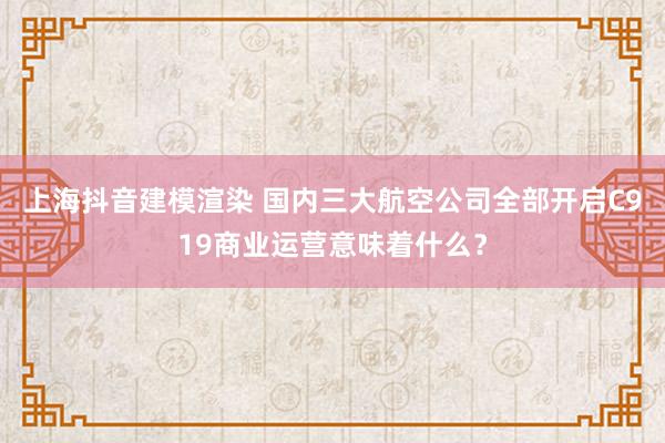 上海抖音建模渲染 国内三大航空公司全部开启C919商业运营意味着什么？