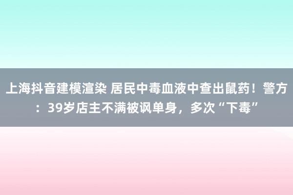 上海抖音建模渲染 居民中毒血液中查出鼠药！警方：39岁店主不满被讽单身，多次“下毒”