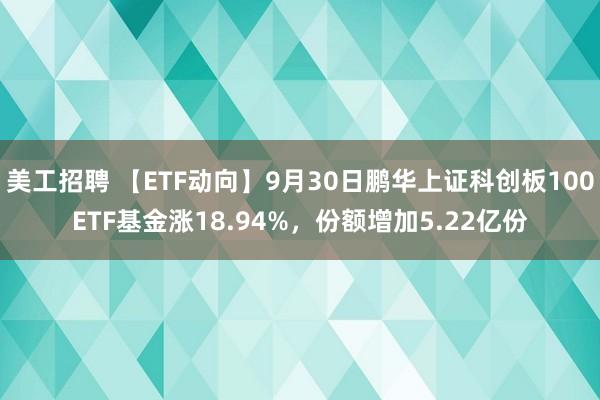 美工招聘 【ETF动向】9月30日鹏华上证科创板100ETF基金涨18.94%，份额增加5.22亿份