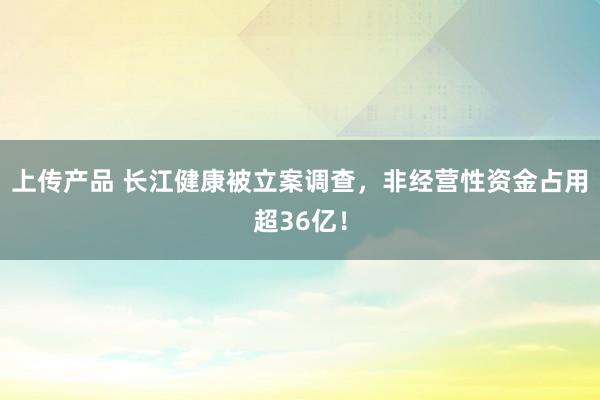 上传产品 长江健康被立案调查，非经营性资金占用超36亿！