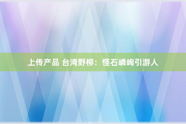 上传产品 台湾野柳：怪石嶙峋引游人