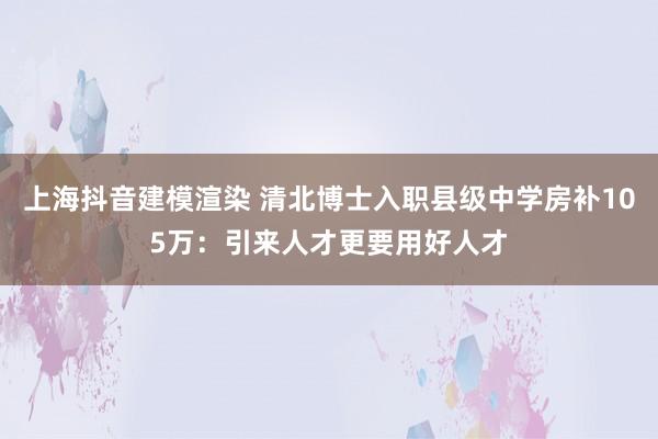 上海抖音建模渲染 清北博士入职县级中学房补105万：引来人才更要用好人才