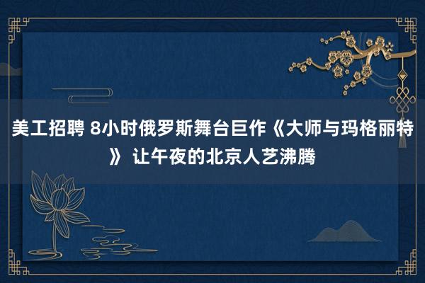 美工招聘 8小时俄罗斯舞台巨作《大师与玛格丽特》 让午夜的北京人艺沸腾